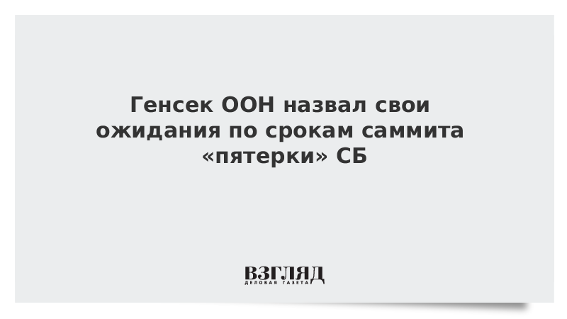 Генсек ООН назвал свои ожидания по срокам саммита «пятерки» СБ