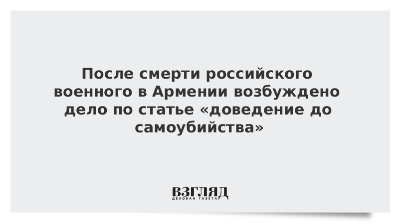 После смерти российского военного в Армении возбуждено дело по статье «доведение до самоубийства»