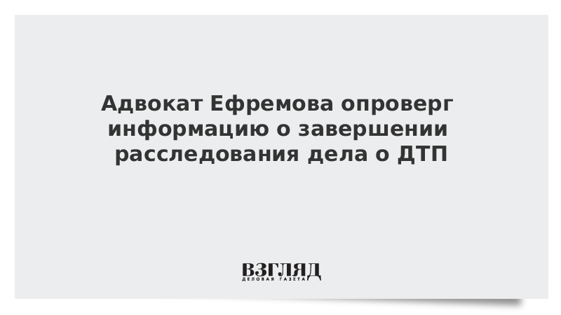 Адвокат Ефремова опроверг информацию о завершении расследования дела о ДТП