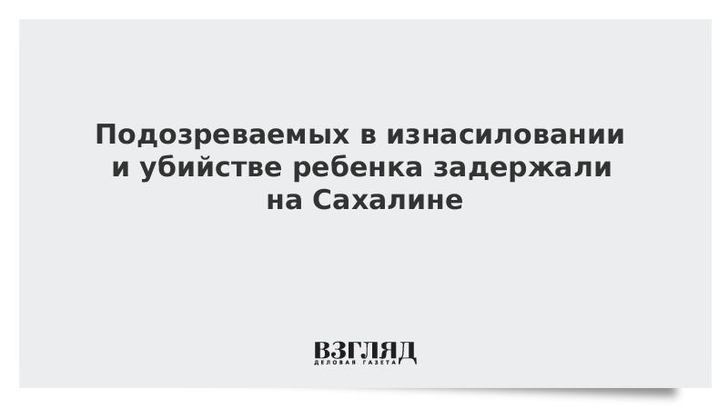 Подозреваемых в изнасиловании и убийстве ребенка задержали на Сахалине