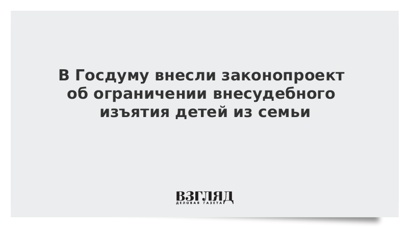 В Госдуму внесли законопроект об ограничении внесудебного изъятия детей из семьи