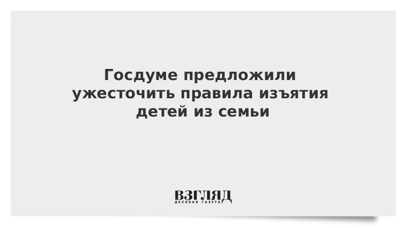 Госдуме предложили ужесточить правила изъятия детей из семьи