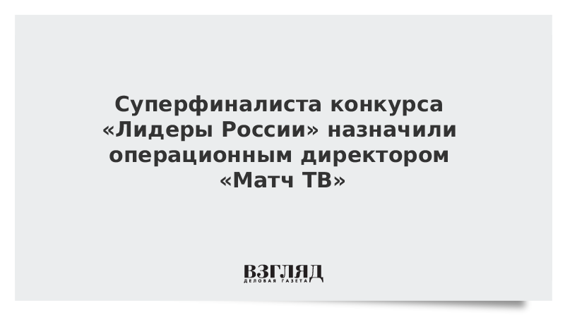 Суперфиналиста конкурса «Лидеры России» назначили операционным директором «Матч ТВ»