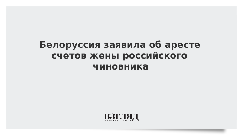 Белоруссия заявила об аресте счетов жены российского чиновника