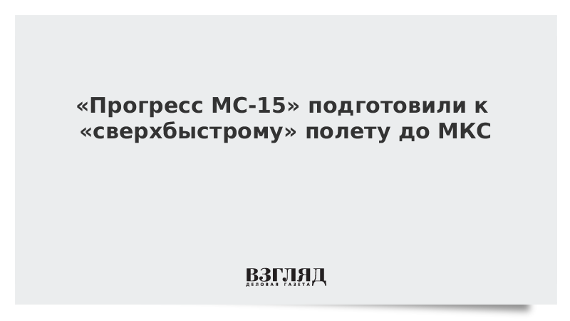 «Прогресс МС-15» подготовили к «сверхбыстрому» полету до МКС