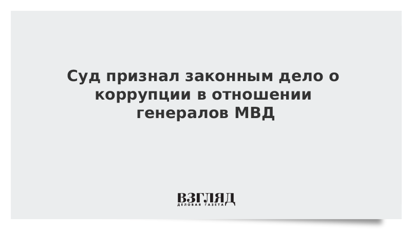 Суд признал законным дело о коррупции в отношении генералов МВД