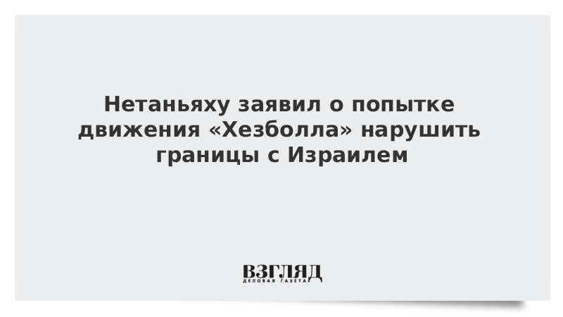 Нетаньяху заявил о попытке движения «Хезболла» нарушить границы с Израилем