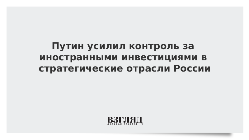 Путин усилил контроль за иностранными инвестициями в стратегические отрасли России