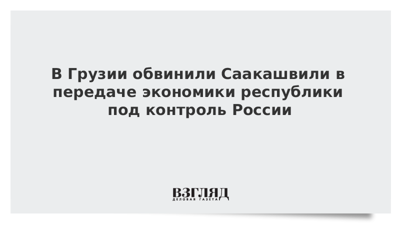 В Грузии обвинили Саакашвили в передаче экономики республики под контроль России