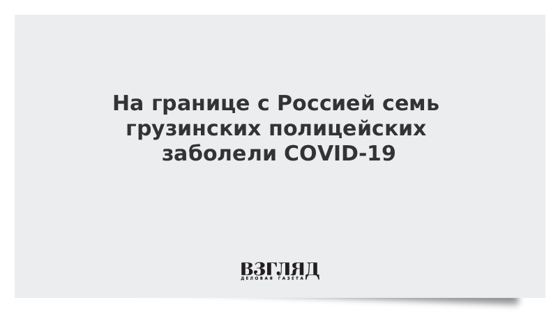 На границе с Россией семь грузинских полицейских заболели COVID-19