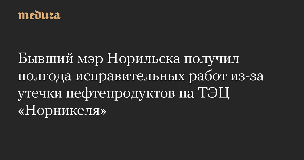 Бывший мэр Норильска получил полгода исправительных работ из-за утечки нефтепродуктов на ТЭЦ «Норникеля»