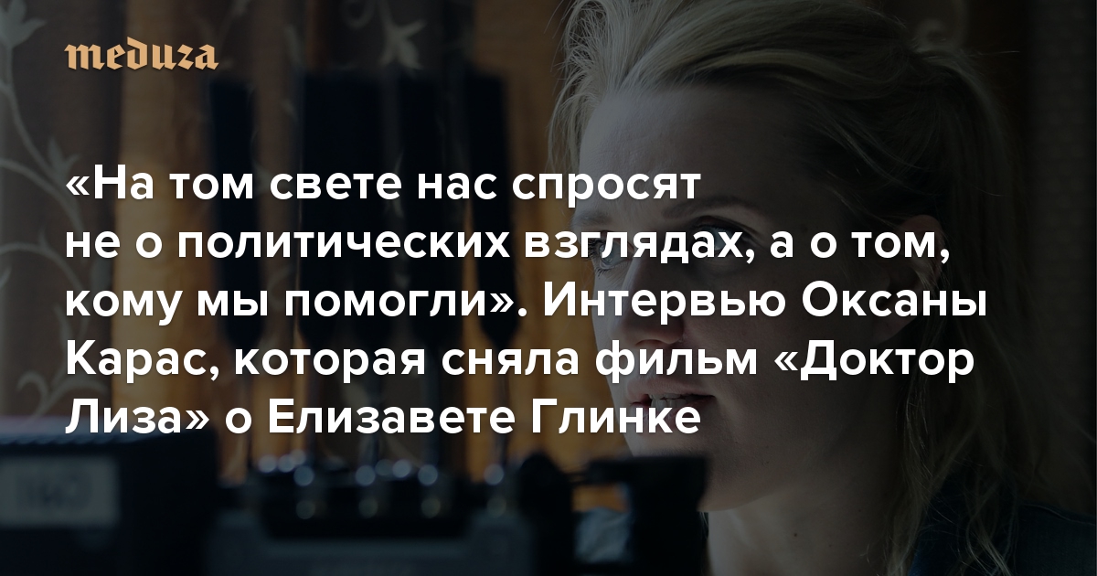 «На том свете нас спросят не о политических взглядах, а о том, кому мы помогли». Интервью Оксаны Карас, которая сняла фильм «Доктор Лиза» о Елизавете Глинке