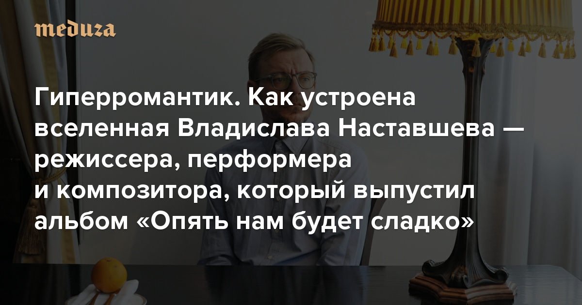 Гиперромантик. Как устроена вселенная Владислава Наставшева — режиссера, перформера и композитора, который выпустил дебютный альбом «Опять нам будет сладко»