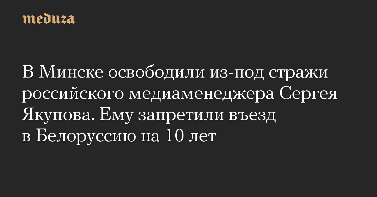 В Минске освободили из-под стражи российского медиаменеджера Сергея Якупова. Ему запретили въезд в Белоруссию на 10 лет