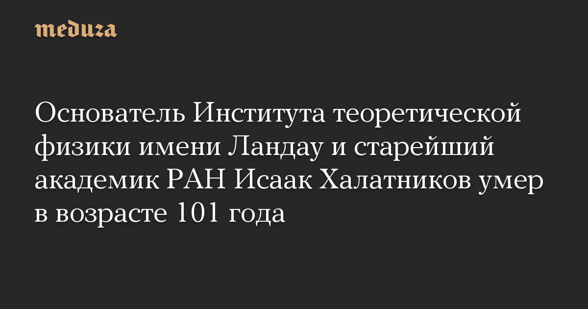 Основатель Института теоретической физики имени Ландау и старейший академик РАН Исаак Халатников умер в возрасте 101 года