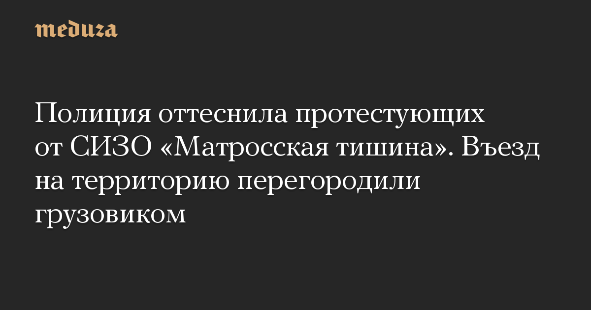 Полиция оттеснила протестующих от СИЗО «Матросская тишина». Въезд на территорию перегородили грузовиком