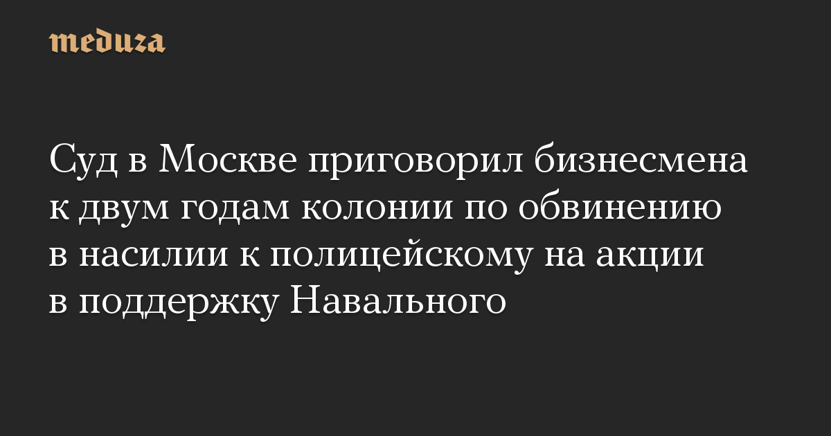 Суд в Москве приговорил бизнесмена к двум годам колонии по обвинению в насилии к полицейскому на акции в поддержку Навального