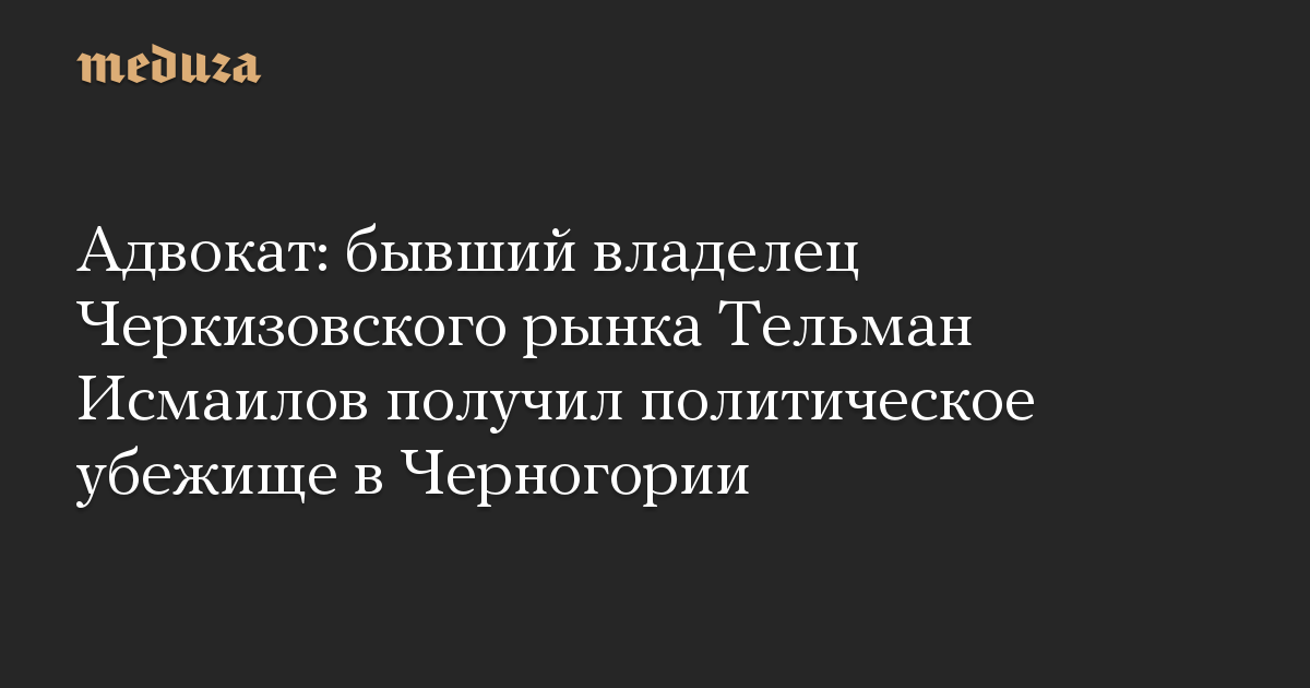 Адвокат: бывший владелец Черкизовского рынка Тельман Исмаилов получил политическое убежище в Черногории