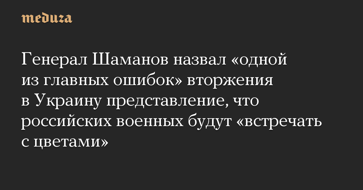 Генерал Шаманов назвал «одной из главных ошибок» вторжения в Украину представление, что российских военных будут «встречать с цветами»