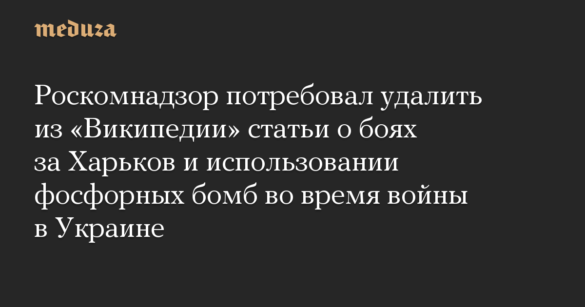 Роскомнадзор потребовал удалить из «Википедии» статьи о боях за Харьков и использовании фосфорных бомб во время войны в Украине