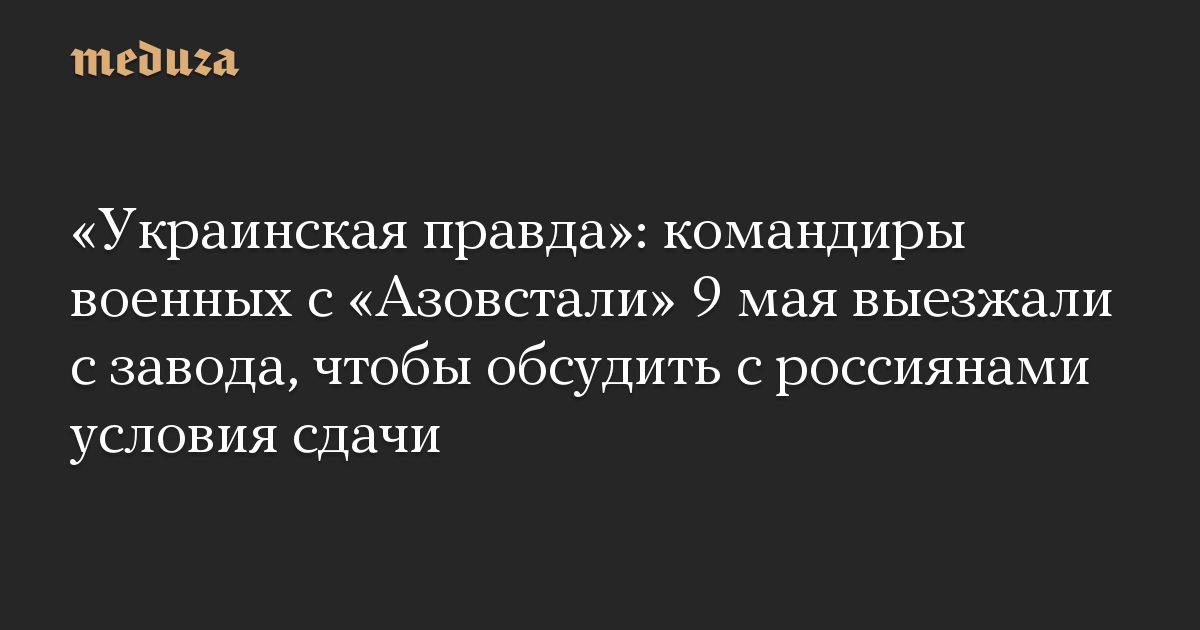 «Украинская правда»: командиры военных с «Азовстали» 9 мая выезжали с завода, чтобы обсудить с россиянами условия сдачи