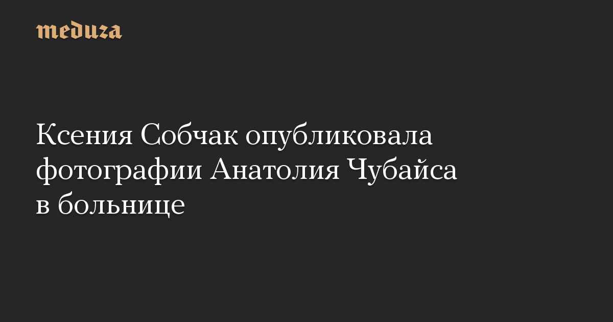 Ксения Собчак опубликовала фотографии Анатолия Чубайса в больнице