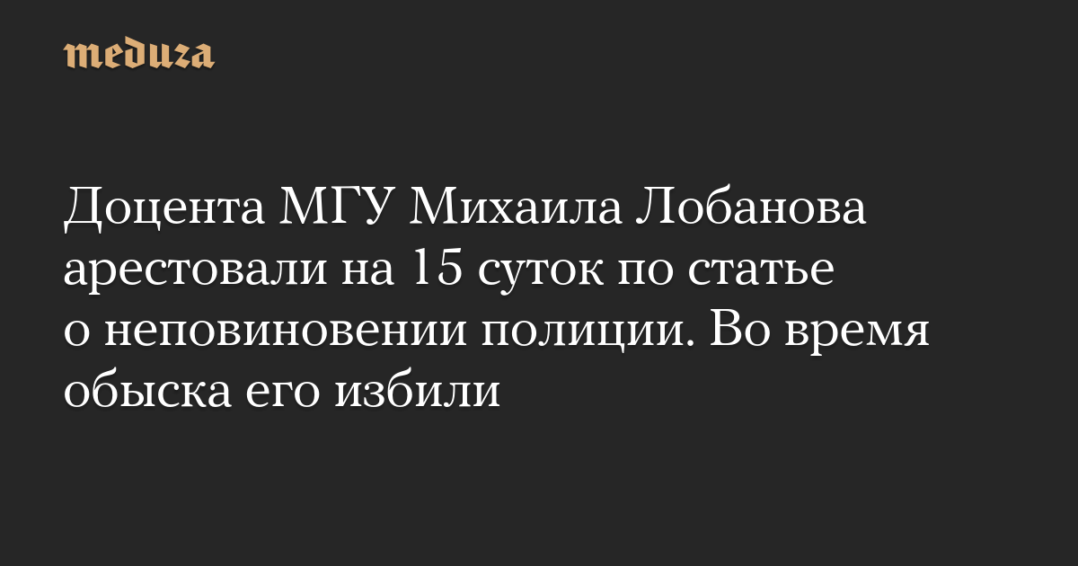 Доцента МГУ Михаила Лобанова арестовали на 15 суток по статье о неповиновении полиции. Во время обыска его избили