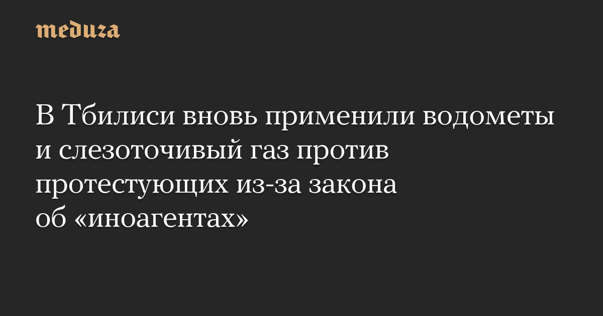 В Тбилиси вновь применили водометы и слезоточивый газ против протестующих из-за закона об «иноагентах»