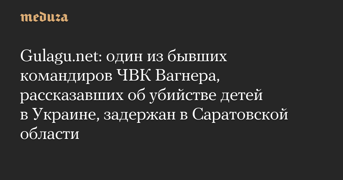 Gulagu.net: один из бывших командиров ЧВК Вагнера, рассказавших об убийстве детей в Украине, задержан в Саратовской области