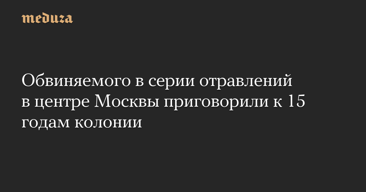 Обвиняемого в серии отравлений в центре Москвы приговорили к 15 годам колонии