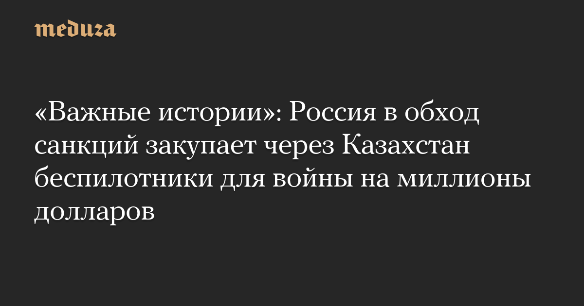 «Важные истории»: Россия в обход санкций закупает через Казахстан беспилотники для войны на миллионы долларов