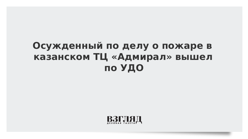 Осужденный по делу о пожаре в казанском ТЦ «Адмирал» вышел по УДО