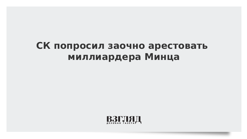 СК попросил заочно арестовать миллиардера Минца