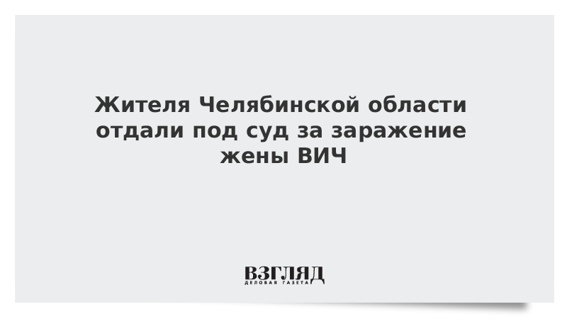 Жителя Челябинской области отдали под суд за заражение жены ВИЧ