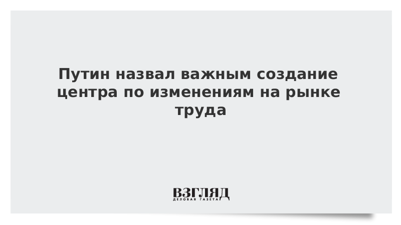 Путин назвал важным создание центра по изменениям на рынке труда