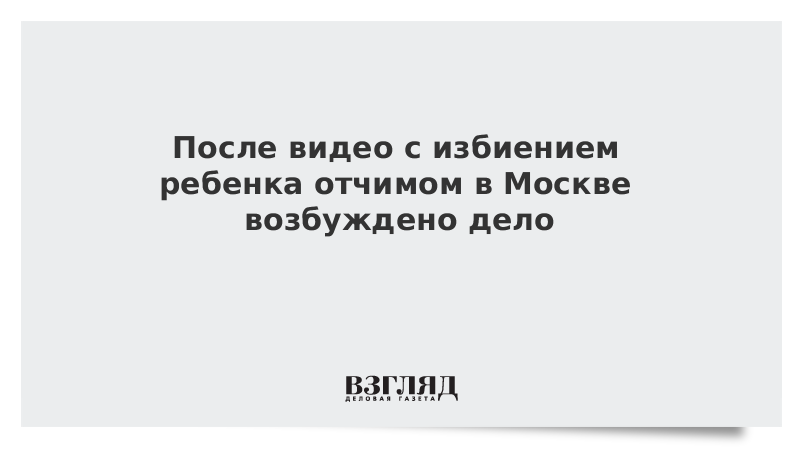 После видео с избиением ребенка отчимом в Москве возбуждено дело