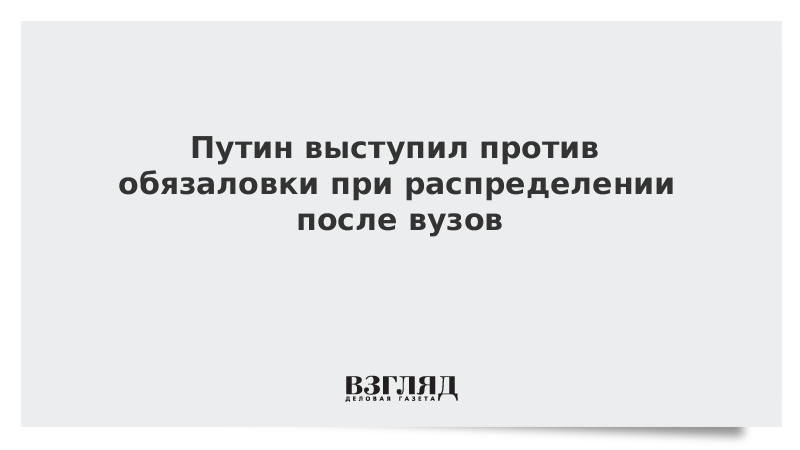 Путин выступил против обязаловки при распределении после вузов