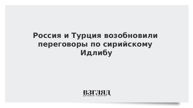 Россия и Турция возобновили переговоры по сирийскому Идлибу