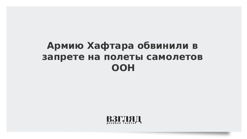 Армию Хафтара обвинили в запрете на полеты самолетов ООН