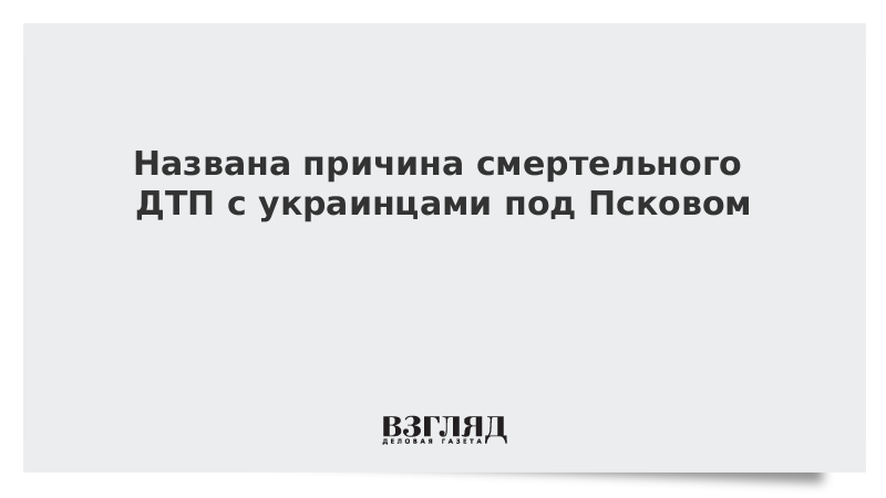 Названа причина смертельного ДТП с украинцами под Псковом