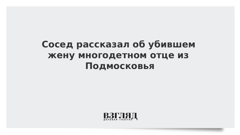 Сосед рассказал об убившем жену многодетном отце из Подмосковья