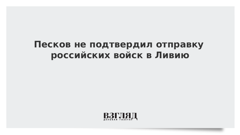 Песков не подтвердил отправку российских войск в Ливию