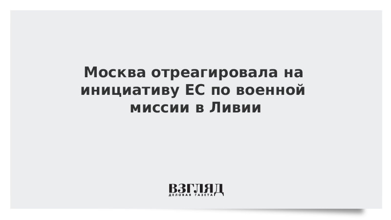 Москва отреагировала на инициативу ЕС по военной миссии в Ливии