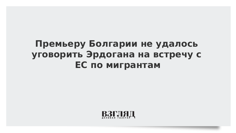 Премьеру Болгарии не удалось уговорить Эрдогана на встречу с ЕС по мигрантам