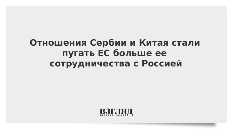 Отношения Сербии и Китая стали пугать ЕС больше ее сотрудничества с Россией