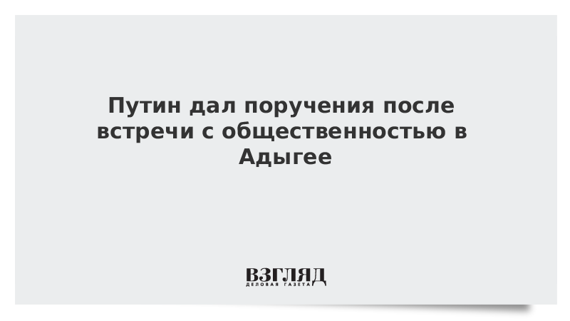 Путин дал поручения после встречи с общественностью в Адыгее