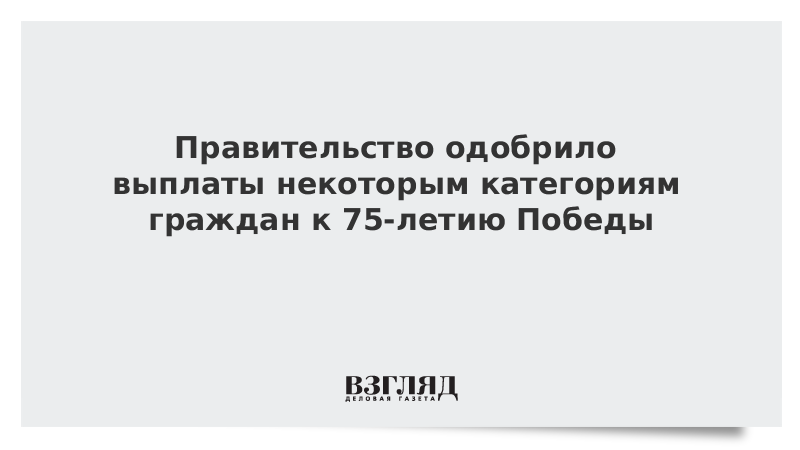 Правительство одобрило выплаты некоторым категориям граждан к 75-летию Победы