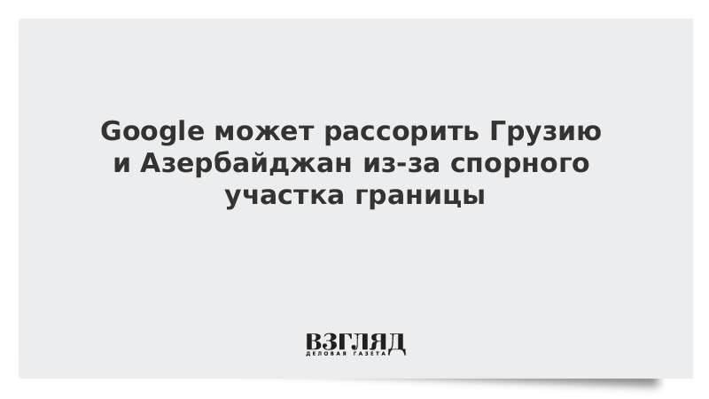 Google может рассорить Грузию и Азербайджан из-за спорного участка границы