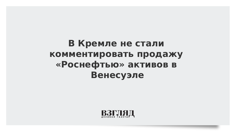 В Кремле не стали комментировать продажу «Роснефтью» активов в Венесуэле