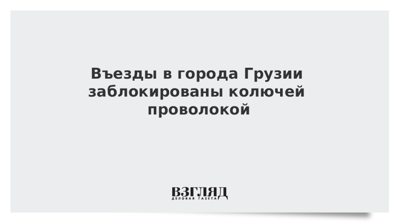 Въезды в города Грузии заблокированы колючей проволокой